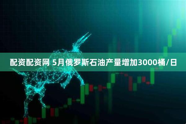配资配资网 5月俄罗斯石油产量增加3000桶/日