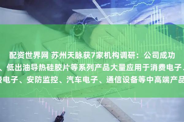 配资世界网 苏州天脉获7家机构调研：公司成功开发的高导热、低挥发、低出油导热硅胶片等系列产品大量应用于消费电子、安防监控、汽车电子、通信设备等中高端产品市场（附调研问答）