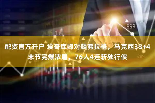 配资官方开户 埃奇库姆对飙弗拉格，马克西38+4末节完爆浓眉，76人4连斩独行侠