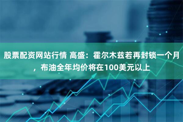 股票配资网站行情 高盛：霍尔木兹若再封锁一个月，布油全年均价将在100美元以上