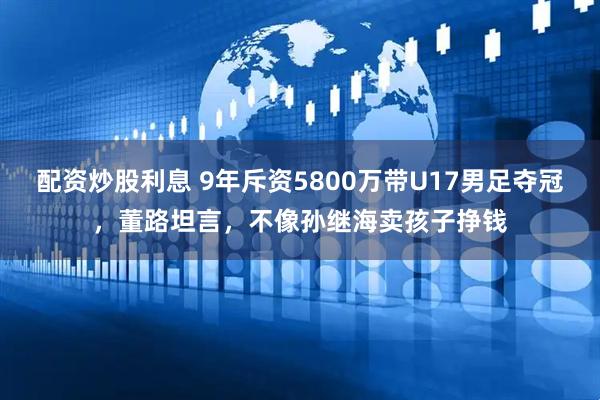 配资炒股利息 9年斥资5800万带U17男足夺冠，董路坦言，不像孙继海卖孩子挣钱